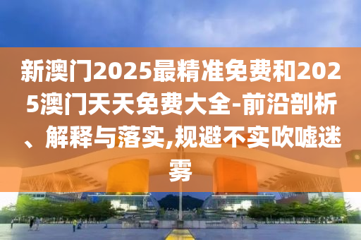 新澳門2025最精準免費和2025澳門天天免費大全-前沿剖析、解釋與落實,規避不實吹噓迷霧