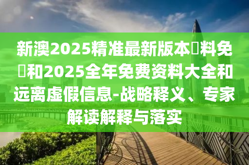 新澳2025精準最新版本資料免費和2025全年免費資料大全和遠離虛假信息-戰略釋義、專家解讀解釋與落實