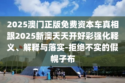 2025澳門正版免費資本車真相跟2025新澳天天開好彩強化釋義、解釋與落實-拒絕不實的假幌子布
