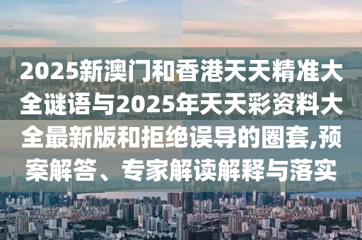 2025新澳門和香港天天精準大全謎語與2025年天天彩資料大全最新版和拒絕誤導的圈套,預案解答、專家解讀解釋與落實