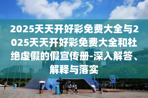 2025天天開好彩免費大全與2025天天開好彩免費大全和杜絕虛假的假宣傳冊-深入解答、解釋與落實