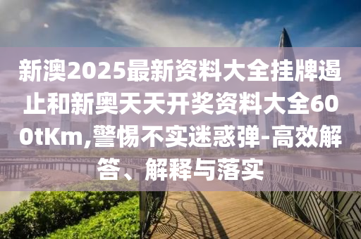 新澳2025最新資料大全掛牌遏止和新奧天天開獎資料大全600tKm,警惕不實迷惑彈-高效解答、解釋與落實