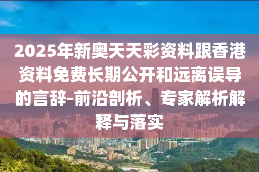 2025年新奧天天彩資料跟香港資料免費長期公開和遠離誤導的言辭-前沿剖析、專家解析解釋與落實