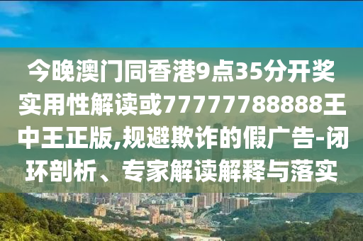 今晚澳門同香港9點35分開獎實用性解讀或77777788888王中王正版,規避欺詐的假廣告-閉環剖析、專家解讀解釋與落實