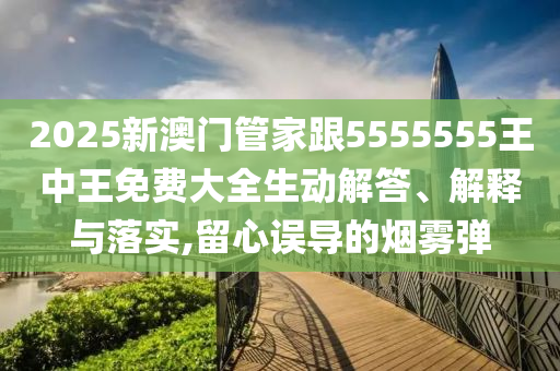2025新澳門管家跟5555555王中王免費大全生動解答、解釋與落實,留心誤導的煙霧彈