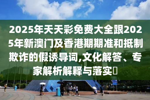 2025年天天彩免費大全跟2025年新澳門及香港期期準和抵制欺詐的假誘導詞,文化解答、專家解析解釋與落實?