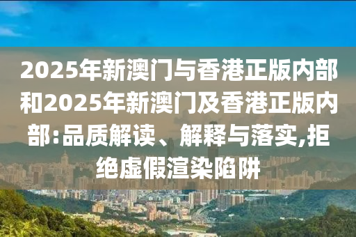 2025年新澳門與香港正版內部和2025年新澳門及香港正版內部:品質解讀、解釋與落實,拒絕虛假渲染陷阱
