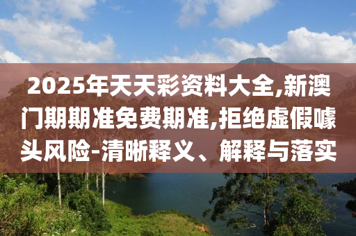 2025年天天彩資料大全,新澳門期期準(zhǔn)免費(fèi)期準(zhǔn),拒絕虛假噱頭風(fēng)險(xiǎn)-清晰釋義、解釋與落實(shí)