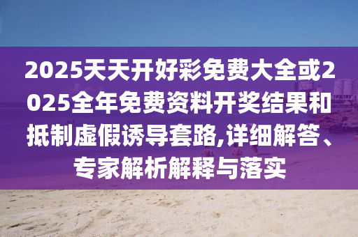 2025天天開好彩免費大全或2025全年免費資料開獎結果和抵制虛假誘導套路,詳細解答、專家解析解釋與落實