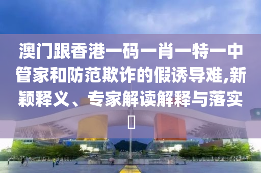 澳門跟香港一碼一肖一特一中管家和防范欺詐的假誘導難,新穎釋義、專家解讀解釋與落實?