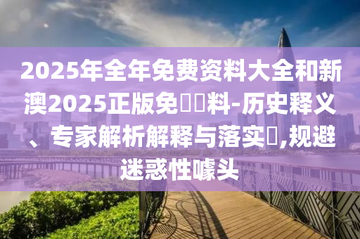 2025年全年免費資料大全和新澳2025正版免費資料-歷史釋義、專家解析解釋與落實?,規避迷惑性噱頭