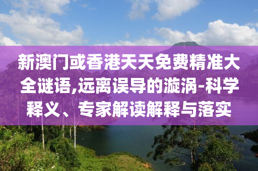 新澳門或香港天天免費精準大全謎語,遠離誤導的漩渦-科學釋義、專家解讀解釋與落實