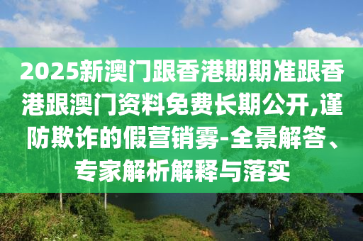 2025新澳門跟香港期期準跟香港跟澳門資料免費長期公開,謹防欺詐的假營銷霧-全景解答、專家解析解釋與落實