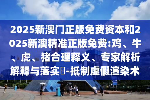 2025新澳門正版免費資本和2025新澳精準正版免費:雞、牛、虎、豬合理釋義、專家解析解釋與落實?-抵制虛假渲染術