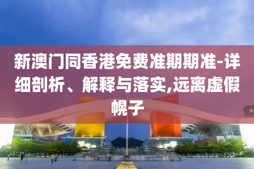 新澳門同香港免費準期期準-詳細剖析、解釋與落實,遠離虛假幌子