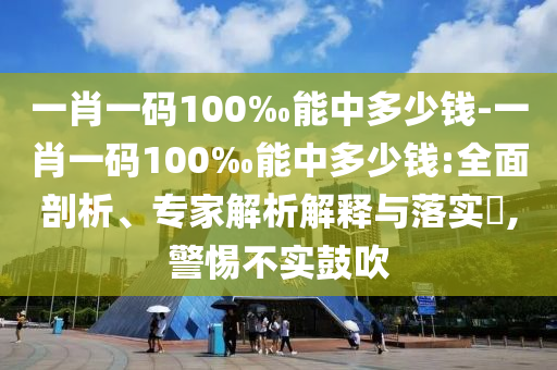 一肖一碼100‰能中多少錢-一肖一碼100‰能中多少錢:全面剖析、專家解析解釋與落實?,警惕不實鼓吹