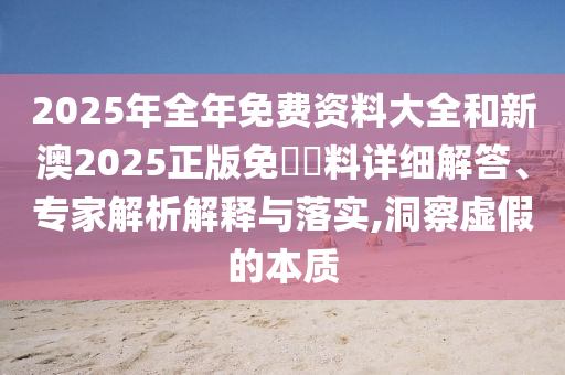 2025年全年免費(fèi)資料大全和新澳2025正版免費(fèi)資料詳細(xì)解答、專家解析解釋與落實(shí),洞察虛假的本質(zhì)