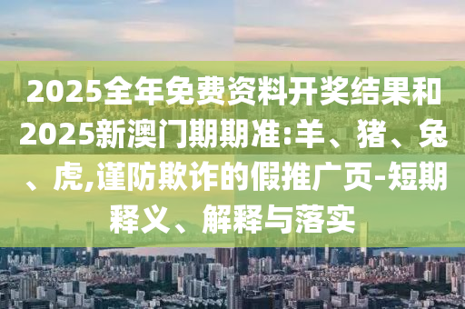 2025全年免費資料開獎結果和2025新澳門期期準:羊、豬、兔、虎,謹防欺詐的假推廣頁-短期釋義、解釋與落實