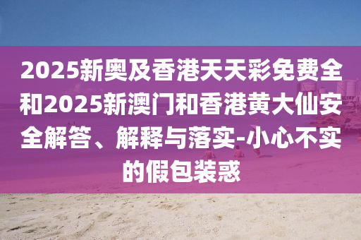 2025新奧及香港天天彩免費(fèi)全和2025新澳門(mén)和香港黃大仙安全解答、解釋與落實(shí)-小心不實(shí)的假包裝惑