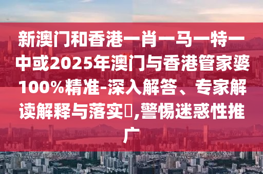 新澳門和香港一肖一馬一特一中或2025年澳門與香港管家婆100%精準-深入解答、專家解讀解釋與落實?,警惕迷惑性推廣