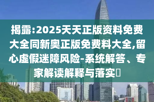 揭露:2025天天正版資料免費大全同新奧正版免費料大全,留心虛假迷障風險-系統解答、專家解讀解釋與落實?