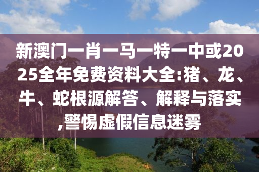 新澳門一肖一馬一特一中或2025全年免費(fèi)資料大全:豬、龍、牛、蛇根源解答、解釋與落實(shí),警惕虛假信息迷霧