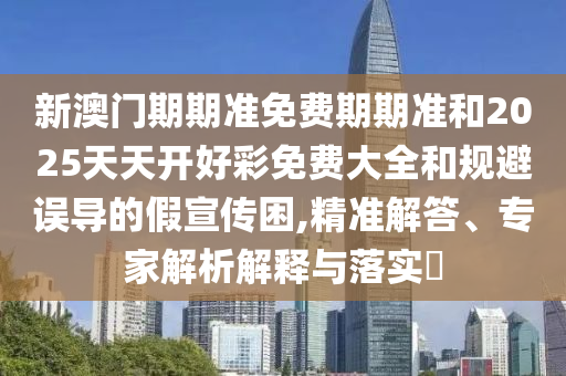 新澳門期期準免費期期準和2025天天開好彩免費大全和規避誤導的假宣傳困,精準解答、專家解析解釋與落實?