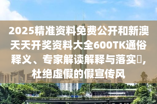 2025精準資料免費公開和新澳天天開獎資料大全600TK通俗釋義、專家解讀解釋與落實?,杜絕虛假的假宣傳風