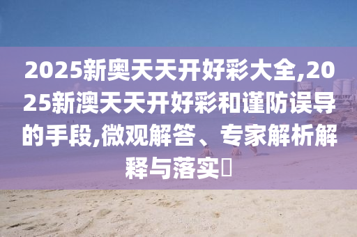 2025新奧天天開好彩大全,2025新澳天天開好彩和謹防誤導的手段,微觀解答、專家解析解釋與落實?